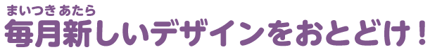 毎月新しいデザインをおとどけ！