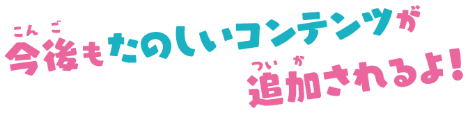 今後もたのしいコンテンツが追加されるよ！