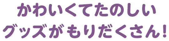 かわいくてたのしいグッズがもりだくさん！
