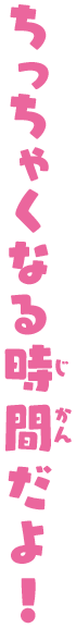 ちっちゃくなる時間だよ！