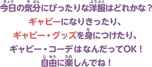 今日の気分にぴったりな洋服はどれかな？ギャビーになりきったり、ギャビー・グッズを身につけたり、ギャビー・コーデはなんだってOK！自由に楽しんでね！